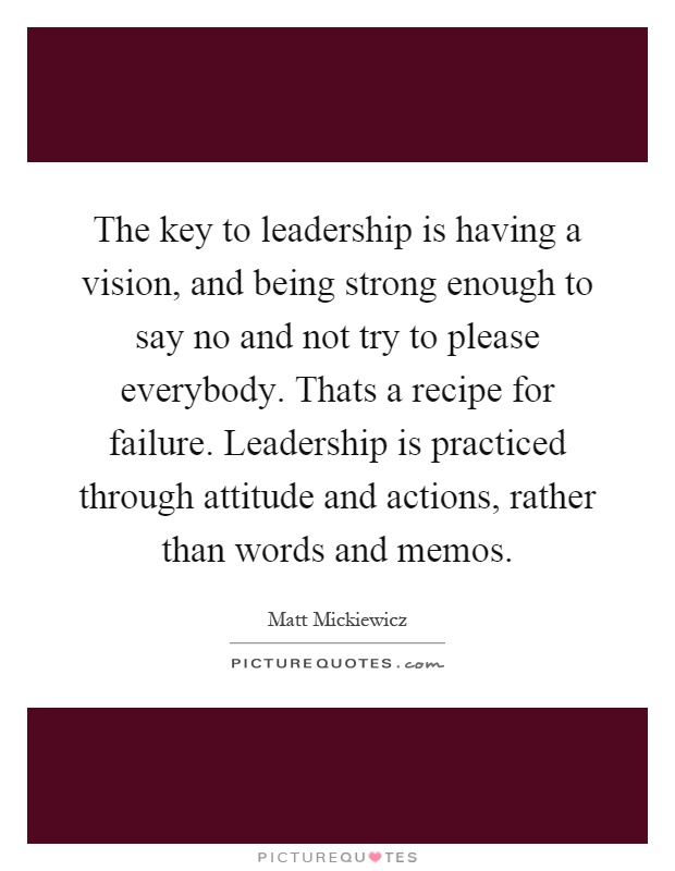 The key to leadership is having a vision, and being strong enough to say no and not try to please everybody. Thats a recipe for failure. Leadership is practiced through attitude and actions, rather than words and memos Picture Quote #1