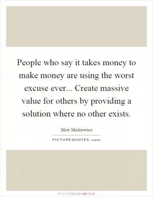 People who say it takes money to make money are using the worst excuse ever... Create massive value for others by providing a solution where no other exists Picture Quote #1