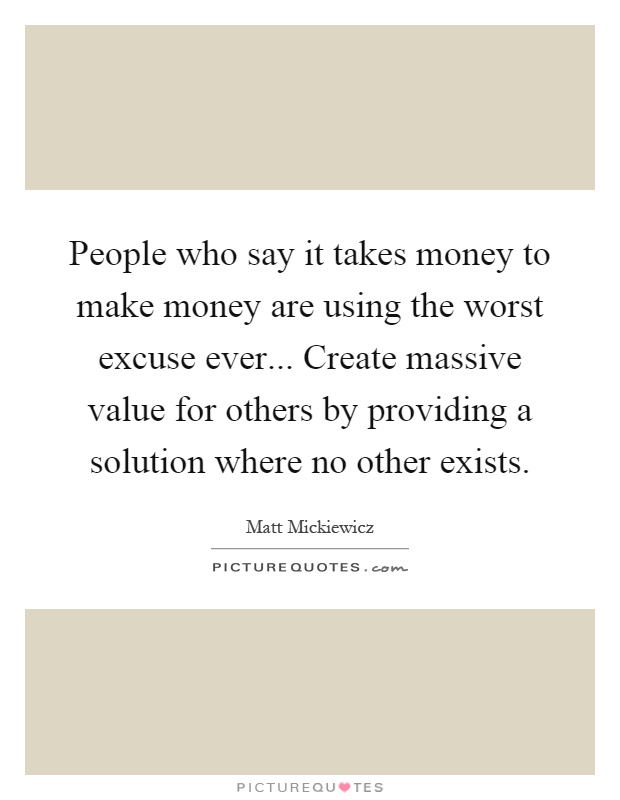 People who say it takes money to make money are using the worst excuse ever... Create massive value for others by providing a solution where no other exists Picture Quote #1