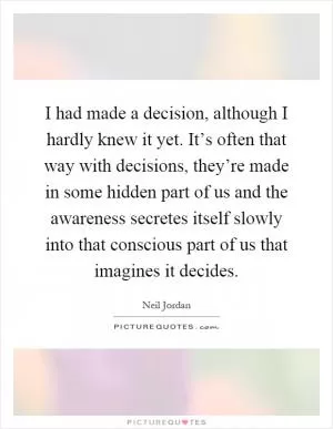 I had made a decision, although I hardly knew it yet. It’s often that way with decisions, they’re made in some hidden part of us and the awareness secretes itself slowly into that conscious part of us that imagines it decides Picture Quote #1