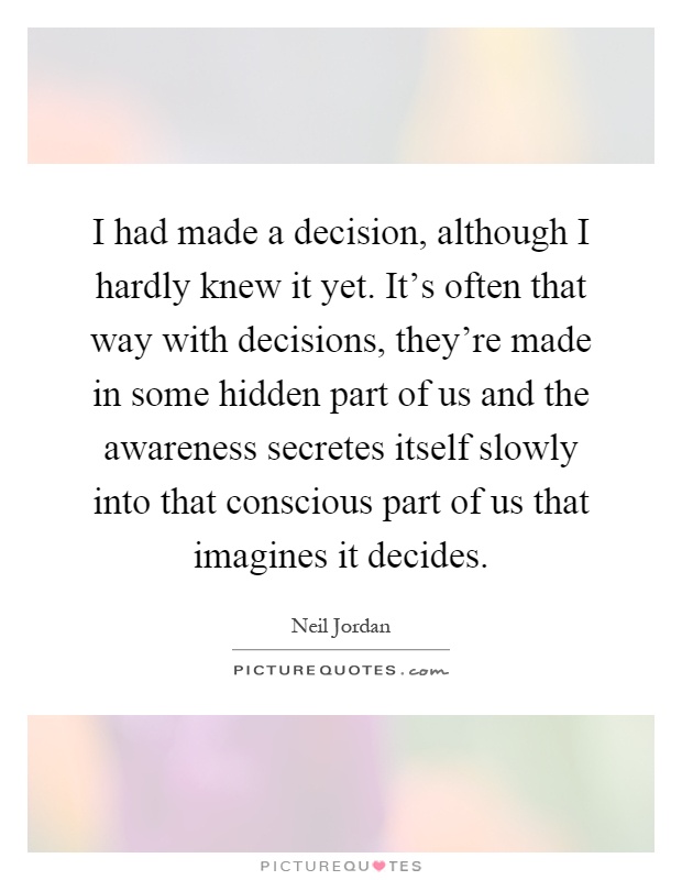 I had made a decision, although I hardly knew it yet. It's often that way with decisions, they're made in some hidden part of us and the awareness secretes itself slowly into that conscious part of us that imagines it decides Picture Quote #1