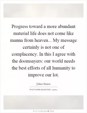Progress toward a more abundant material life does not come like manna from heaven... My message certainly is not one of complacency. In this I agree with the doomsayers: our world needs the best efforts of all humanity to improve our lot Picture Quote #1