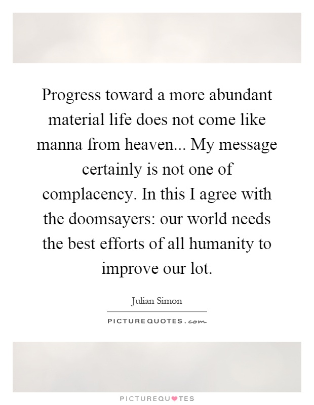 Progress toward a more abundant material life does not come like manna from heaven... My message certainly is not one of complacency. In this I agree with the doomsayers: our world needs the best efforts of all humanity to improve our lot Picture Quote #1