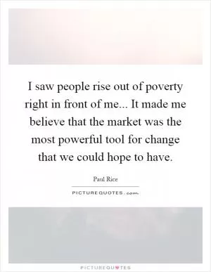 I saw people rise out of poverty right in front of me... It made me believe that the market was the most powerful tool for change that we could hope to have Picture Quote #1