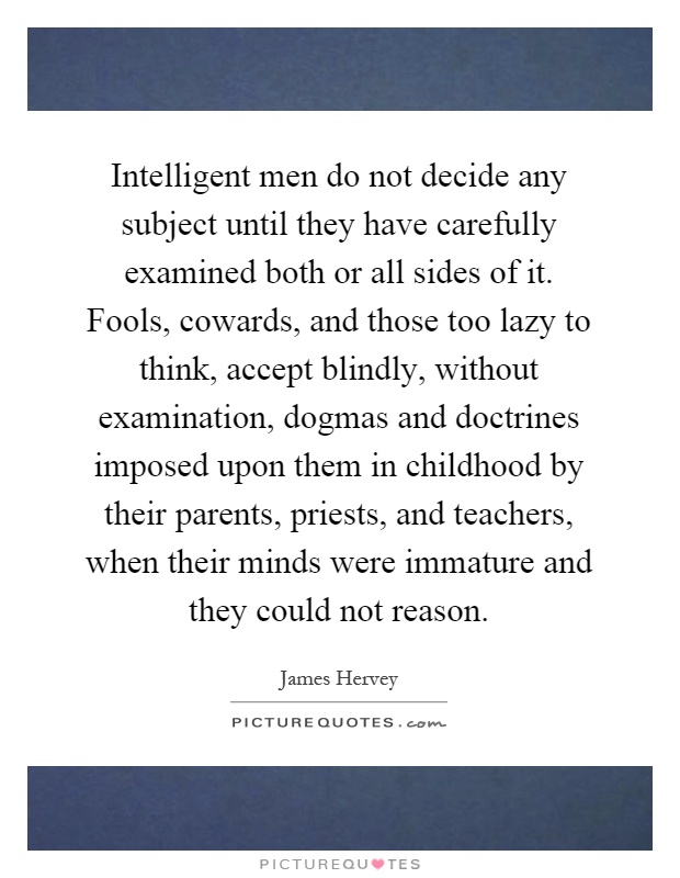 Intelligent men do not decide any subject until they have carefully examined both or all sides of it. Fools, cowards, and those too lazy to think, accept blindly, without examination, dogmas and doctrines imposed upon them in childhood by their parents, priests, and teachers, when their minds were immature and they could not reason Picture Quote #1
