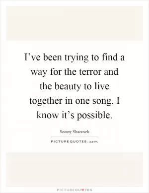 I’ve been trying to find a way for the terror and the beauty to live together in one song. I know it’s possible Picture Quote #1