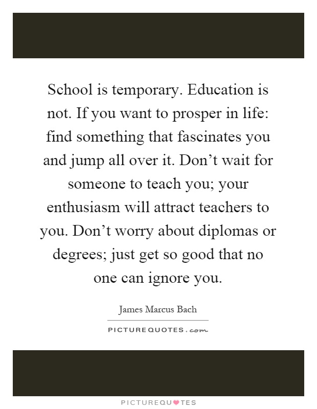 School is temporary. Education is not. If you want to prosper in life: find something that fascinates you and jump all over it. Don't wait for someone to teach you; your enthusiasm will attract teachers to you. Don't worry about diplomas or degrees; just get so good that no one can ignore you Picture Quote #1