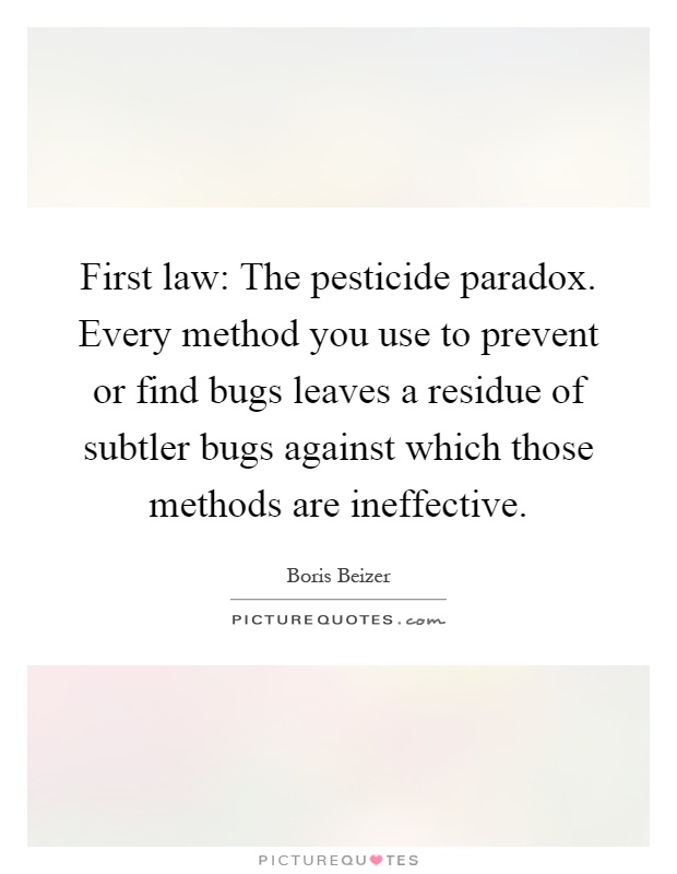First law: The pesticide paradox. Every method you use to prevent or find bugs leaves a residue of subtler bugs against which those methods are ineffective Picture Quote #1