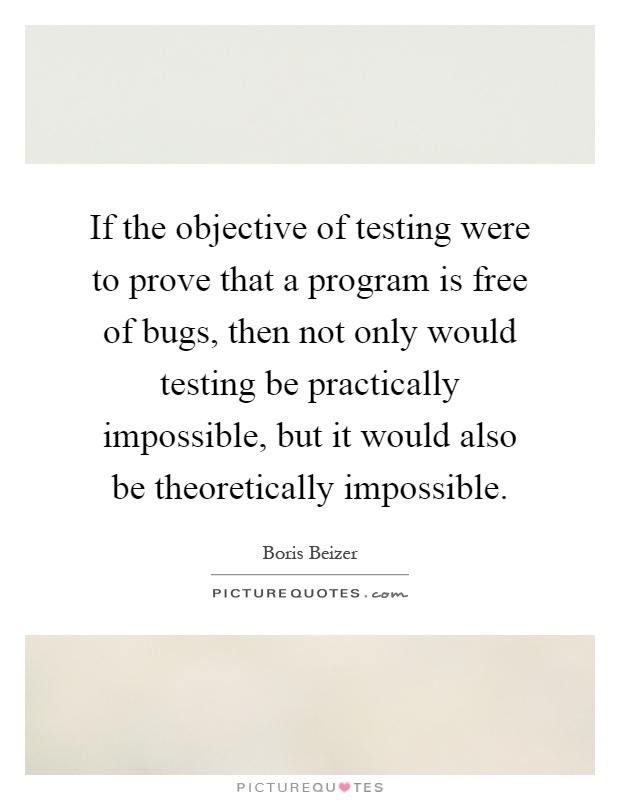 If the objective of testing were to prove that a program is free of bugs, then not only would testing be practically impossible, but it would also be theoretically impossible Picture Quote #1