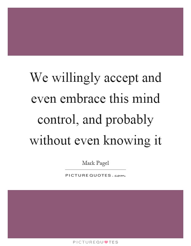 We willingly accept and even embrace this mind control, and probably without even knowing it Picture Quote #1