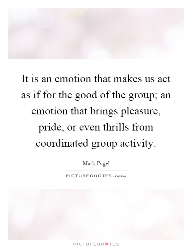 It is an emotion that makes us act as if for the good of the group; an emotion that brings pleasure, pride, or even thrills from coordinated group activity Picture Quote #1