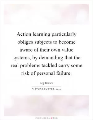 Action learning particularly obliges subjects to become aware of their own value systems, by demanding that the real problems tackled carry some risk of personal failure Picture Quote #1