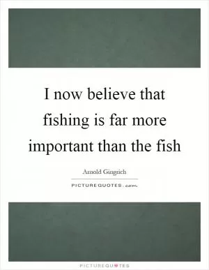 I now believe that fishing is far more important than the fish Picture Quote #1