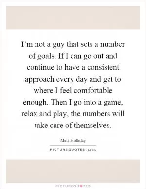 I’m not a guy that sets a number of goals. If I can go out and continue to have a consistent approach every day and get to where I feel comfortable enough. Then I go into a game, relax and play, the numbers will take care of themselves Picture Quote #1