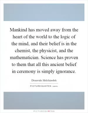 Mankind has moved away from the heart of the world to the logic of the mind, and their belief is in the chemist, the physicist, and the mathematician. Science has proven to them that all this ancient belief in ceremony is simply ignorance Picture Quote #1