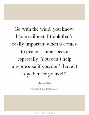 Go with the wind, you know, like a sailboat. I think that’s really important when it comes to peace… inner peace especially. You can’t help anyone else if you don’t have it together for yourself Picture Quote #1