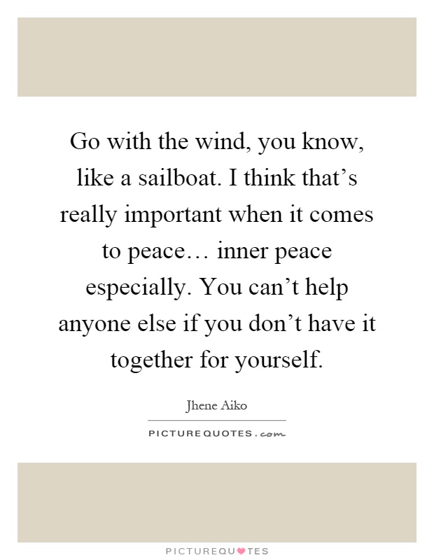 Go with the wind, you know, like a sailboat. I think that's really important when it comes to peace… inner peace especially. You can't help anyone else if you don't have it together for yourself Picture Quote #1