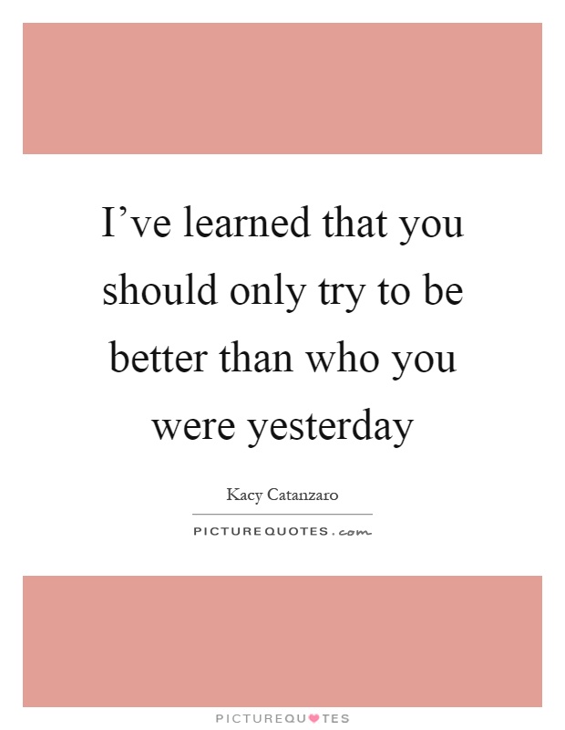 I've learned that you should only try to be better than who you were yesterday Picture Quote #1
