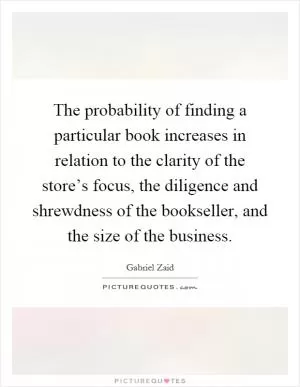 The probability of finding a particular book increases in relation to the clarity of the store’s focus, the diligence and shrewdness of the bookseller, and the size of the business Picture Quote #1