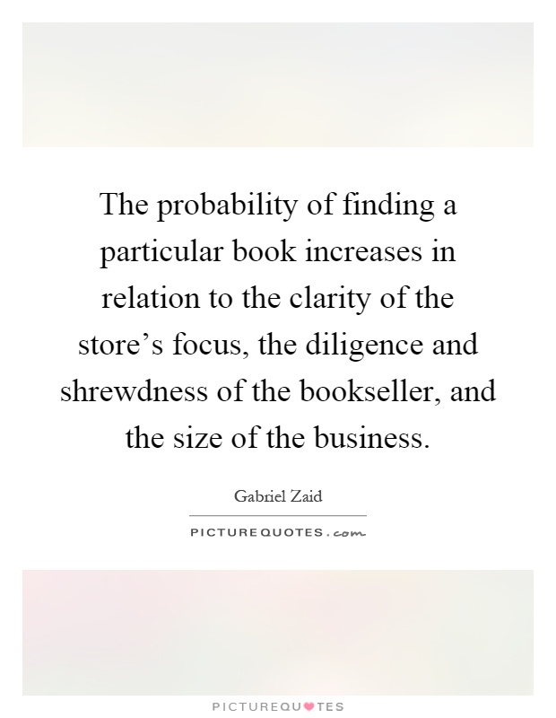 The probability of finding a particular book increases in relation to the clarity of the store's focus, the diligence and shrewdness of the bookseller, and the size of the business Picture Quote #1