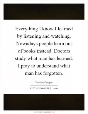 Everything I know I learned by listening and watching. Nowadays people learn out of books instead. Doctors study what man has learned. I pray to understand what man has forgotten Picture Quote #1