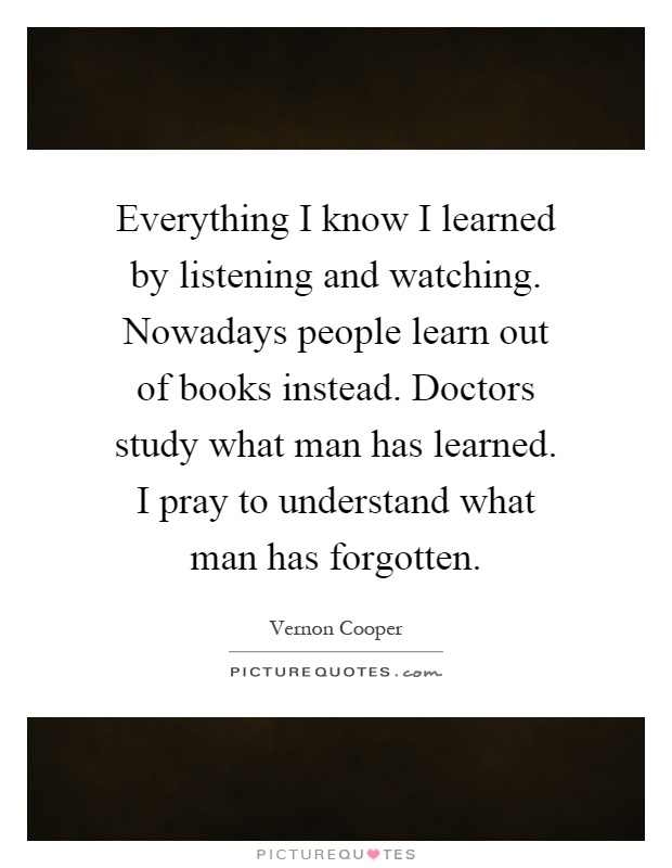 Everything I know I learned by listening and watching. Nowadays people learn out of books instead. Doctors study what man has learned. I pray to understand what man has forgotten Picture Quote #1