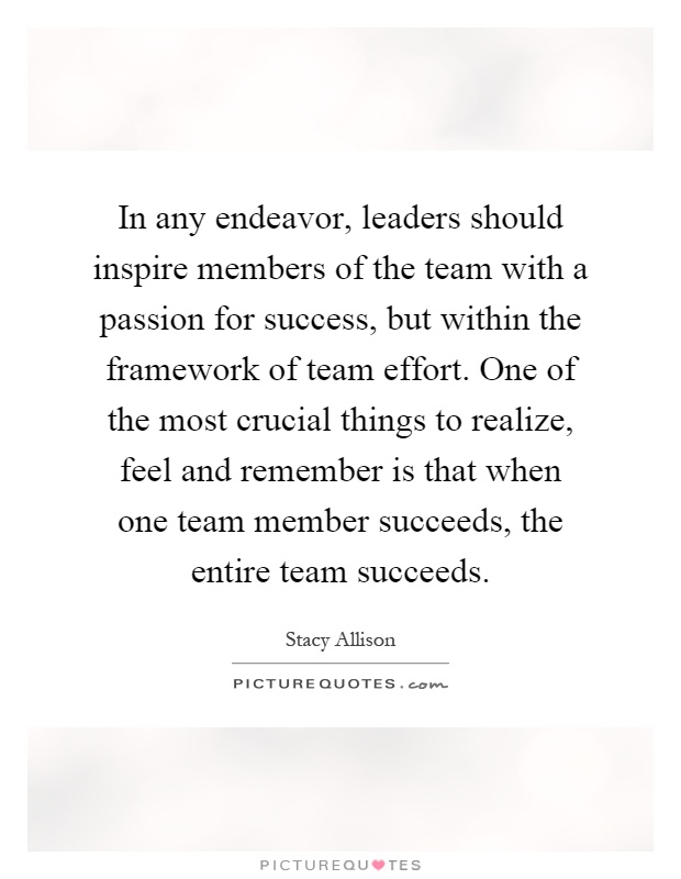 In any endeavor, leaders should inspire members of the team with a passion for success, but within the framework of team effort. One of the most crucial things to realize, feel and remember is that when one team member succeeds, the entire team succeeds Picture Quote #1