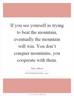 If you see yourself as trying to beat the mountain, eventually the mountain will win. You don’t conquer mountains, you cooperate with them Picture Quote #1