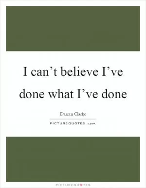 I can’t believe I’ve done what I’ve done Picture Quote #1