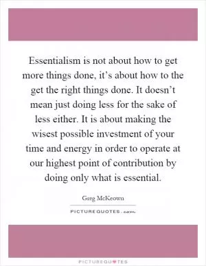Essentialism is not about how to get more things done, it’s about how to the get the right things done. It doesn’t mean just doing less for the sake of less either. It is about making the wisest possible investment of your time and energy in order to operate at our highest point of contribution by doing only what is essential Picture Quote #1