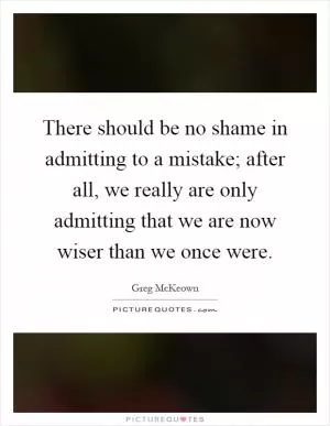 There should be no shame in admitting to a mistake; after all, we really are only admitting that we are now wiser than we once were Picture Quote #1