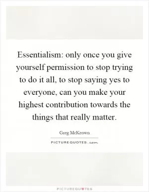 Essentialism: only once you give yourself permission to stop trying to do it all, to stop saying yes to everyone, can you make your highest contribution towards the things that really matter Picture Quote #1