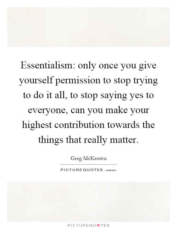 Essentialism: only once you give yourself permission to stop trying to do it all, to stop saying yes to everyone, can you make your highest contribution towards the things that really matter Picture Quote #1