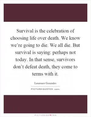 Survival is the celebration of choosing life over death. We know we’re going to die. We all die. But survival is saying: perhaps not today. In that sense, survivors don’t defeat death, they come to terms with it Picture Quote #1