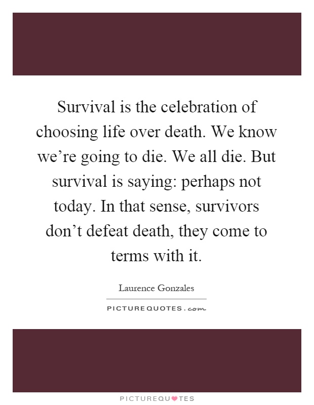 Survival is the celebration of choosing life over death. We know we're going to die. We all die. But survival is saying: perhaps not today. In that sense, survivors don't defeat death, they come to terms with it Picture Quote #1
