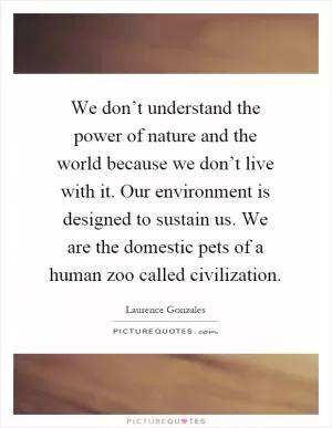 We don’t understand the power of nature and the world because we don’t live with it. Our environment is designed to sustain us. We are the domestic pets of a human zoo called civilization Picture Quote #1