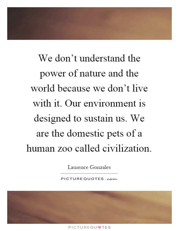 We don't understand the power of nature and the world because we don't live with it. Our environment is designed to sustain us. We are the domestic pets of a human zoo called civilization Picture Quote #1