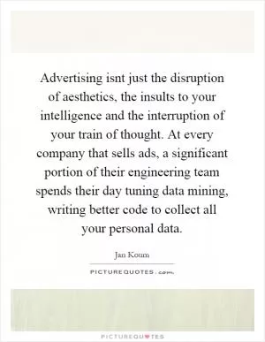 Advertising isnt just the disruption of aesthetics, the insults to your intelligence and the interruption of your train of thought. At every company that sells ads, a significant portion of their engineering team spends their day tuning data mining, writing better code to collect all your personal data Picture Quote #1