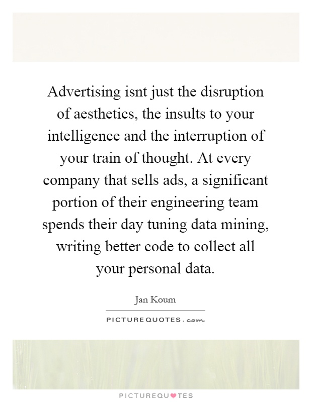 Advertising isnt just the disruption of aesthetics, the insults to your intelligence and the interruption of your train of thought. At every company that sells ads, a significant portion of their engineering team spends their day tuning data mining, writing better code to collect all your personal data Picture Quote #1