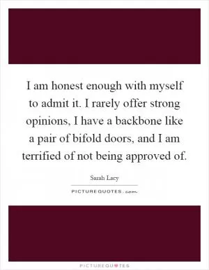 I am honest enough with myself to admit it. I rarely offer strong opinions, I have a backbone like a pair of bifold doors, and I am terrified of not being approved of Picture Quote #1