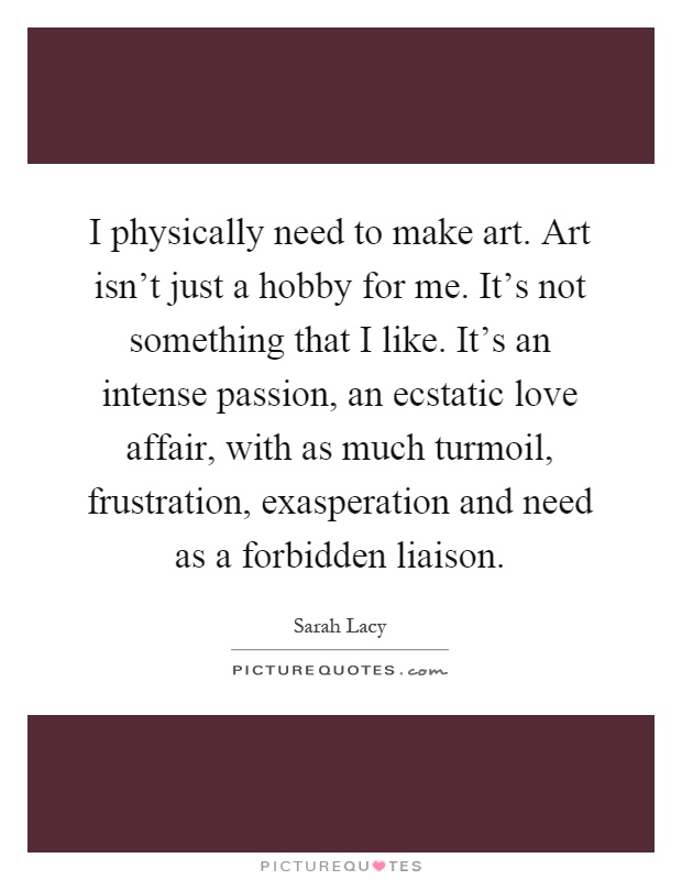 I physically need to make art. Art isn't just a hobby for me. It's not something that I like. It's an intense passion, an ecstatic love affair, with as much turmoil, frustration, exasperation and need as a forbidden liaison Picture Quote #1