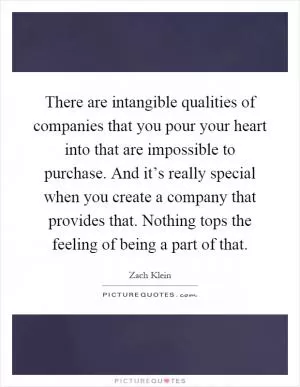 There are intangible qualities of companies that you pour your heart into that are impossible to purchase. And it’s really special when you create a company that provides that. Nothing tops the feeling of being a part of that Picture Quote #1