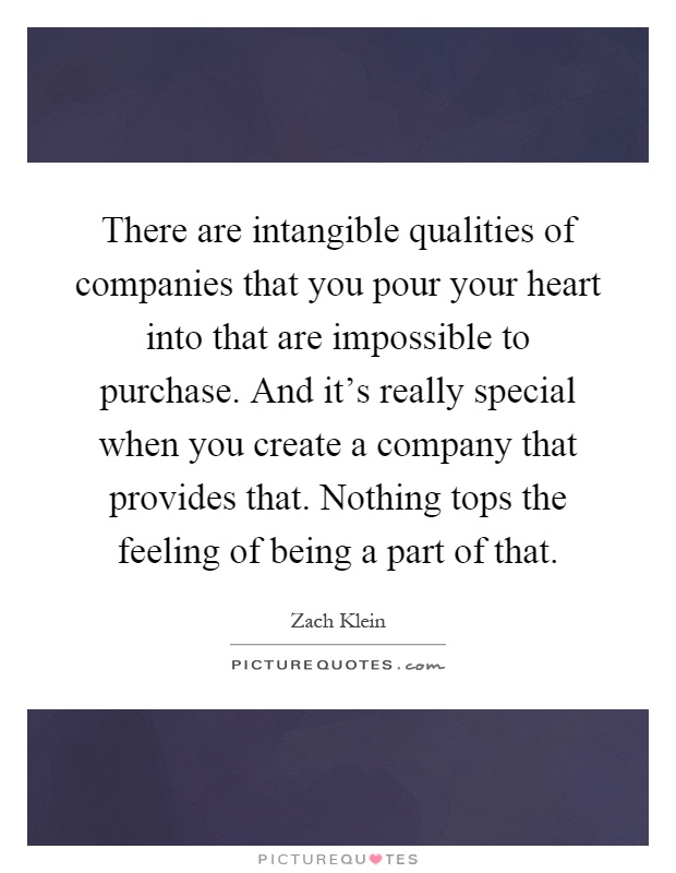 There are intangible qualities of companies that you pour your heart into that are impossible to purchase. And it's really special when you create a company that provides that. Nothing tops the feeling of being a part of that Picture Quote #1