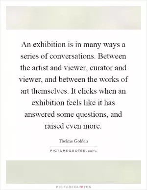 An exhibition is in many ways a series of conversations. Between the artist and viewer, curator and viewer, and between the works of art themselves. It clicks when an exhibition feels like it has answered some questions, and raised even more Picture Quote #1