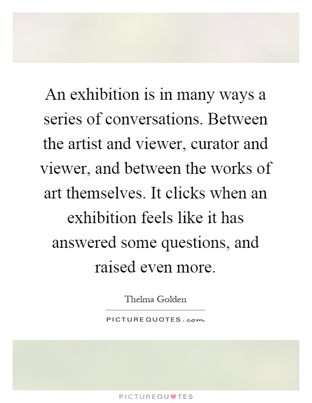 An exhibition is in many ways a series of conversations. Between the artist and viewer, curator and viewer, and between the works of art themselves. It clicks when an exhibition feels like it has answered some questions, and raised even more Picture Quote #1