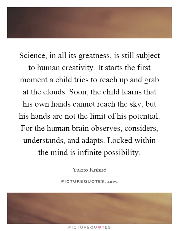 Science, in all its greatness, is still subject to human creativity. It starts the first moment a child tries to reach up and grab at the clouds. Soon, the child learns that his own hands cannot reach the sky, but his hands are not the limit of his potential. For the human brain observes, considers, understands, and adapts. Locked within the mind is infinite possibility Picture Quote #1