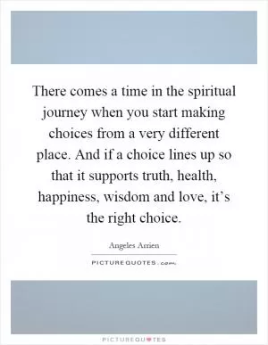 There comes a time in the spiritual journey when you start making choices from a very different place. And if a choice lines up so that it supports truth, health, happiness, wisdom and love, it’s the right choice Picture Quote #1