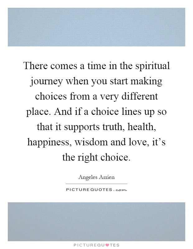 There comes a time in the spiritual journey when you start making choices from a very different place. And if a choice lines up so that it supports truth, health, happiness, wisdom and love, it's the right choice Picture Quote #1