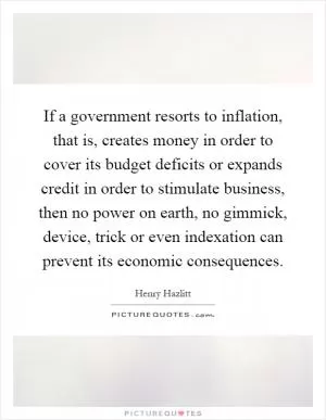 If a government resorts to inflation, that is, creates money in order to cover its budget deficits or expands credit in order to stimulate business, then no power on earth, no gimmick, device, trick or even indexation can prevent its economic consequences Picture Quote #1