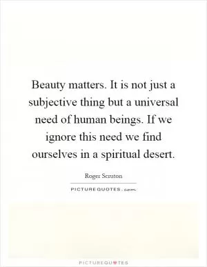 Beauty matters. It is not just a subjective thing but a universal need of human beings. If we ignore this need we find ourselves in a spiritual desert Picture Quote #1
